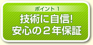 ポイント1 技術に自信! 安心の2年保証